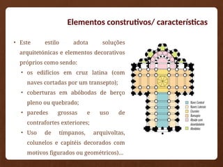 • Este estilo adota soluções
arquitetónicas e elementos decorativos
próprios como sendo:
• os edifícios em cruz latina (com
naves cortadas por um transepto);
• coberturas em abóbodas de berço
pleno ou quebrado;
• paredes grossas e uso de
contrafortes exteriores;
• Uso de tímpanos, arquivoltas,
colunelos e capitéis decorados com
motivos figurados ou geométricos)…
Elementos construtivos/ características
 