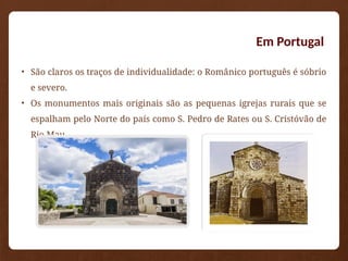 Em Portugal
• São claros os traços de individualidade: o Românico português é sóbrio
e severo.
• Os monumentos mais originais são as pequenas igrejas rurais que se
espalham pelo Norte do país como S. Pedro de Rates ou S. Cristóvão de
Rio Mau.
 