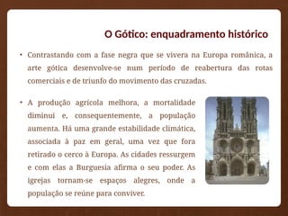 O Gótico: enquadramento histórico
• A produção agrícola melhora, a mortalidade
diminui e, consequentemente, a população
aumenta. Há uma grande estabilidade climática,
associada à paz em geral, uma vez que fora
retirado o cerco à Europa. As cidades ressurgem
e com elas a Burguesia afirma o seu poder. As
igrejas tornam-se espaços alegres, onde a
população se reúne para conviver.
• Contrastando com a fase negra que se vivera na Europa românica, a
arte gótica desenvolve-se num período de reabertura das rotas
comerciais e de triunfo do movimento das cruzadas.
 