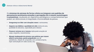 Os sintomas do estresse de forma crônica se integram com padrões de
pensamento-sentimento-emoções e percepções de si mesmo (autoimagem
e autoestima), resultando em repertórios psicológicos e comportamentais que
podem ser disfuncionais à integridade e funcionalidade da pessoa.
• Insegurança ao lidar com situações novas e estressantes;
• Impacto nos hábitos e qualidade de vida (rotina de sono,
qualidade do descanso, capacidade para relaxar);
• Provocar estresse em si mesmo (reforçando emoções de
culpa, vergonha, ressentimento);
• Manejo inadequado do estresse com práticas que trazem
alívio à curto prazo, porém prejudiciais (uso de
substâncias, relação de compulsão com comida/compras,
hiper estimulação em redes sociais, etc);
Estresse crônico e Adoecimento Mental
 