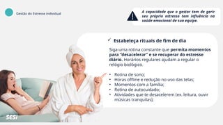 Gestão do Estresse individual
A capacidade que o gestor tem de gerir
seu próprio estresse tem influência na
saúde emocional de sua equipe.
 Estabeleça rituais de fim de dia
Siga uma rotina constante que permita momentos
para “desacelerar” e se recuperar do estresse
diário. Horários regulares ajudam a regular o
relógio biológico.
• Rotina de sono;
• Horas offline e redução no uso das telas;
• Momentos com a família;
• Rotina de autocuidado;
• Atividades que te desacelerem (ex. leitura, ouvir
músicas tranquilas);
 