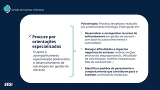 Procure por
orientações
especializadas
O apoio e
acompanhamento
especializado potencializa
o desenvolvimento de
estratégias em gestão do
estresse
Psicoterapia: Processo terapêutico realizado
por profissional da Psicologia. Pode ajudar em:
• Desenvolver e acompanhar recursos de
enfrentamento em gestão do estresse –
com base no autoconhecimento e
autocuidado;
• Manejar dificuldades e impactos
negativos do estresse: insônia, reações
emocionais desproporcionais, dificuldade
de concentração, conflitos interpessoais,
falta de autocontrole...;
• Identificar padrões de pensamento e
comportamento que contribuem para o
estresse, promovendo mudanças;
Gestão do Estresse individual
 