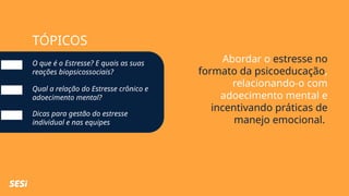 TÓPICOS
Abordar o estresse no
formato da psicoeducação,
relacionando-o com
adoecimento mental e
incentivando práticas de
manejo emocional.
O que é o Estresse? E quais as suas
reações biopsicossociais?
Qual a relação do Estresse crônico e
adoecimento mental?
Dicas para gestão do estresse
individual e nas equipes
 