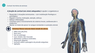 A função do cortisol (em níveis adequados) é ajudar o organismo a:
• Responder à situações estressantes – com mobilização fisiológica e
psicológica;
• Regular o humor, motivação, atenção, esforço;
• Reduzir inflamações;
• Contribuir para o funcionamento do sistema imune, cardiovascular e
endócrino;
• Manter os níveis de açúcar no sangue constantes e a pressão arterial.
Sintomas físicos naturais deste estado de alerta:
 Mãos e/ou pés frios;
 Boca seca;
 Dor no estômago;
 Suor; tensão e dor muscular;
 Batimentos cardíacos acelerados;
 Respiração ofegante;
 Aumento súbito e passageiro da pressão sanguínea;
 Agitação;
Cortisol: Hormônio do estresse
 