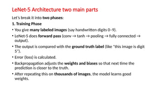 LeNet-5 Architecture two main parts
Let’s break it into two phases:
1. Training Phase
• You give many labeled images (say handwritten digits 0–9).
• LeNet-5 does forward pass (conv → tanh → pooling → fully connected →
output).
• The output is compared with the ground truth label (like "this image is digit
5").
• Error (loss) is calculated.
• Backpropagation adjusts the weights and biases so that next time the
prediction is closer to the truth.
• After repeating this on thousands of images, the model learns good
weights.
 