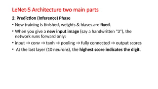 LeNet-5 Architecture two main parts
2. Prediction (Inference) Phase
• Now training is finished, weights & biases are fixed.
• When you give a new input image (say a handwritten "3"), the
network runs forward only:
• input → conv → tanh → pooling → fully connected → output scores
• At the last layer (10 neurons), the highest score indicates the digit.
 