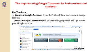 The steps for using Google Classroom for both teachers and
students:
ForTeachers:
1. Create a Google Account: If you don’t already have one, create a Google
account.
2.Access Google Classroom: Go to classroom.google.com and sign in with
your Google account.
Dr. Ravi H
 