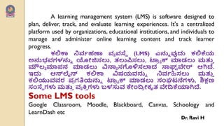 A learning management system (LMS) is software designed to
plan, deliver, track, and evaluate learning experiences. It's a centralized
platform used by organizations, educational institutions, and individuals to
manage and administer online learning content and track learner
progress.
ಕಲಿಕಾ ನಿರ್ವಹಣಾ ರ್ಯ ರ್ಸ್ಥೆ (LMS) ಎನ್ನು ವುದು ಕಲಿಕೆಯ
ಅನ್ನಭರ್ಗಳನ್ನು ಯೋಜಿಸಲು, ತಲುಪಿಸಲು, ಟ್ರ್
ಯ ಯ ಕ್ ಮಾಡಲು ಮತ್ತ
ು
ಮೌಲ್ಯ ಮಾ಩ನ ಮಾಡಲು ವಿನ್ಯಯ ಸಗೊಳಿಸಲಾದ ಸಾಫ್ಟ
್ ವೇರ್ ಆಗಿದೆ.
ಇದು ಆನ್ಲೈನ್ ಕಲಿಕಾ ವಿಷಯರ್ನ್ನು ನಿರ್ವಹಿಸಲು ಮತ್ತ
ು
ಕಲಿಯುರ್ರ್ರ ಩
ಯ ಗತಿಯನ್ನು ಟ್ರ್
ಯ ಯ ಕ್ ಮಾಡಲು ಸಂಘಟನೆಗಳು, ಶಿಕ್ಷಣ
ಸಂಸ್ಥೆ ಗಳು ಮತ್ತ
ು ರ್ಯ ಕ್ತ
ು ಗಳು ಬಳಸುರ್ ಕೇಂದ್
ಯ ೋಕೃತ ವೇದ್ಕೆಯಾಗಿದೆ.
Some LMS tools
Google Classroom, Moodle, Blackboard, Canvas, Schoology and
LearnDash etc
Dr. Ravi H
 