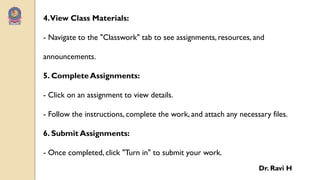 4.View Class Materials:
- Navigate to the "Classwork" tab to see assignments, resources, and
announcements.
5. Complete Assignments:
- Click on an assignment to view details.
- Follow the instructions, complete the work, and attach any necessary files.
6. Submit Assignments:
- Once completed, click "Turn in" to submit your work.
Dr. Ravi H
 