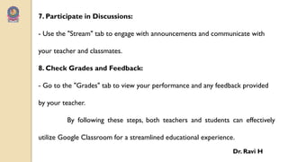 7. Participate in Discussions:
- Use the "Stream" tab to engage with announcements and communicate with
your teacher and classmates.
8. Check Grades and Feedback:
- Go to the "Grades" tab to view your performance and any feedback provided
by your teacher.
By following these steps, both teachers and students can effectively
utilize Google Classroom for a streamlined educational experience.
Dr. Ravi H
 