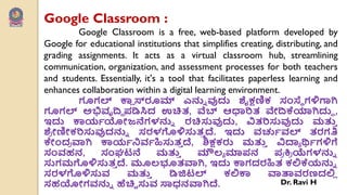 Google Classroom :
Google Classroom is a free, web-based platform developed by
Google for educational institutions that simplifies creating, distributing, and
grading assignments. It acts as a virtual classroom hub, streamlining
communication, organization, and assessment processes for both teachers
and students. Essentially, it's a tool that facilitates paperless learning and
enhances collaboration within a digital learning environment.
ಗೂಗಲ್ ಕಾ
ಾ ಸ್ರೂಮ್ ಎನ್ನು ವುದು ಶೈಕ್ಷಣಿಕ ಸಂಸ್ಥೆ ಗಳಿಗಾಗಿ
ಗೂಗಲ್ ಅಭಿವೃದ್ಿ ಩ಡಿಸಿದ ಉಚಿತ, ವೆಬ್ ಆಧಾರಿತ ವೇದ್ಕೆಯಾಗಿದುು ,
ಇದು ಕಾಯವಯೋಜನೆಗಳನ್ನು ರಚಿಸುವುದು, ವಿತರಿಸುವುದು ಮತ್ತ
ು
ಶ್
ಯ ೋಣಿೋಕರಿಸುವುದನ್ನು ಸರಳಗೊಳಿಸುತ
ು ದೆ. ಇದು ರ್ರ್ಚವರ್ಲ್ ತರಗತಿ
ಕೇಂದ
ಯ ವಾಗಿ ಕಾಯವನಿರ್ವಹಿಸುತ
ು ದೆ, ಶಿಕ್ಷಕರು ಮತ್ತ
ು ವಿದ್ಯಯ ರ್ಥವಗಳಿಗೆ
ಸಂರ್ಹನ, ಸಂಘಟನೆ ಮತ್ತ
ು ಮೌಲ್ಯ ಮಾ಩ನ ಩
ಯ ಕ್ತ
ಯ ಯೆಗಳನ್ನು
ಸುಗಮಗೊಳಿಸುತ
ು ದೆ. ಮೂಲ್ಭೂತವಾಗಿ, ಇದು ಕಾಗದರಹಿತ ಕಲಿಕೆಯನ್ನು
ಸರಳಗೊಳಿಸುರ್ ಮತ್ತ
ು ಡಿಜಿಟಲ್ ಕಲಿಕಾ ವಾತಾರ್ರಣದಲಿ
ಾ
ಸಹಯೋಗರ್ನ್ನು ಹೆಚಿಿ ಸುರ್ ಸಾಧನವಾಗಿದೆ. Dr. Ravi H
 