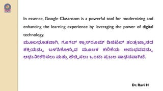 In essence, Google Classroom is a powerful tool for modernizing and
enhancing the learning experience by leveraging the power of digital
technology.
ಮೂಲ್ಭೂತವಾಗಿ, ಗೂಗಲ್ ಕಾ
ಾ ಸ್ರೂಮ್ ಡಿಜಿಟಲ್ ತಂತ
ಯ ಜ್ಞಾ ನದ
ಶಕ್ತ
ು ಯನ್ನು ಬಳಸಿಕೊಳುು ರ್ ಮೂಲ್ಕ ಕಲಿಕೆಯ ಅನ್ನಭರ್ರ್ನ್ನು
ಆಧುನಿೋಕರಿಸಲು ಮತ್ತ
ು ಹೆಚಿಿ ಸಲು ಒೇಂದು ಩
ಯ ಬಲ್ ಸಾಧನವಾಗಿದೆ.
Dr. Ravi H
 