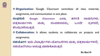  Organization: Google Classroom centralizes all class materials,
assignments, and communication in one place.
ಸಂಘಟನೆ: Google Classroom ಎಲಾ
ಾ ತರಗತಿ ಸಾಮಗಿ
ಯ ಗಳು,
ದತ
ು ಕಾಯವಗಳು ಮತ್ತ
ು ಸಂರ್ಹನರ್ನ್ನು ಒೇಂದೇ ಸೆ ಳದಲಿ
ಾ
ಕೇಂದ್
ಯ ೋಕರಿಸುತ
ು ದೆ.
 Collaboration: It allows students to collaborate on projects and
assignments.
ಸಹಯೋಗ: ಇದು ವಿದ್ಯಯ ರ್ಥವಗಳು ಯೋಜನೆಗಳು ಮತ್ತ
ು ದತ
ು ಕಾಯವಗಳಲಿ
ಾ
ಸಹಯೋಗಿಸಲು ಅನ್ನವು ಮಾಡಿಕೊಡುತ
ು ದೆ.
Dr. Ravi H
 