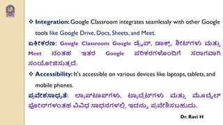  Integration: Google Classroom integrates seamlessly with other Google
tools like Google Drive, Docs, Sheets, and Meet.
ಏಕ್ತೋಕರಣ: Google Classroom Google ಡ್
ಯ ೈವ್, ಡಾಕ್
್ , ಶಿೋಟ್ಗಳು ಮತ್ತ
ು
Meet ನಂತಹ ಇತರ Google ಩ರಿಕರಗಳೇಂದ್ಗೆ ಸರಾಗವಾಗಿ
ಸಂಯೋಜಿಸುತ
ು ದೆ.
 Accessibility: It's accessible on various devices like laptops, tablets, and
mobile phones.
಩
ಯ ವೇಶಸಾಧಯ ತೆ: ಲಾಯ ಪ್ಟ್ರ್ಪ್ಗಳು, ಟ್ರ್ಯ ಬ್ಲಾ ಟ್ಗಳು ಮತ್ತ
ು ಮೊಬೈಲ್
ಫೋನ್ಗಳಂತಹ ವಿವಿಧ ಸಾಧನಗಳಲಿ
ಾ ಇದನ್ನು ಩
ಯ ವೇಶಿಸಬಹುದು.
Dr. Ravi H
 
