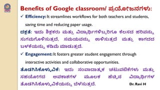 Benefits of Google classroom/ ಩
ಯ ಯೋಜನಗಳು:
 Efficiency: It streamlines workflows for both teachers and students,
saving time and reducing paper usage.
ದಕ್ಷತೆ: ಇದು ಶಿಕ್ಷಕರು ಮತ್ತ
ು ವಿದ್ಯಯ ರ್ಥವಗಳಿಬಬ ರಿಗೂ ಕೆಲ್ಸದ ಹರಿರ್ನ್ನು
ಸುಗಮಗೊಳಿಸುತ
ು ದೆ, ಸಮಯರ್ನ್ನು ಉಳಿಸುತ
ು ದೆ ಮತ್ತ
ು ಕಾಗದದ
ಬಳಕೆಯನ್ನು ಕಡಿಮೆ ಮಾಡುತ
ು ದೆ.
 Engagement: It fosters greater student engagement through
interactive activities and collaborative opportunities.
ತೊಡಗಿಸಿಕೊಳುು ವಿಕೆ: ಇದು ಸಂವಾದ್ಯತೂ ಕ ಚಟುರ್ಟಿಕೆಗಳು ಮತ್ತ
ು
ಸಹಯೋಗದ ಅರ್ಕಾಶಗಳ ಮೂಲ್ಕ ಹೆಚಿಿ ನ ವಿದ್ಯಯ ರ್ಥವಗಳ
ತೊಡಗಿಸಿಕೊಳುು ವಿಕೆಯನ್ನು ಬ್ಲಳೆಸುತ
ು ದೆ. Dr. Ravi H
 