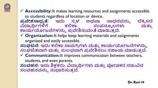  Accessibility:It makes learning resources and assignments accessible
to students regardless of location or device.
಩
ಯ ವೇಶಸಾಧಯ ತೆ: ಇದು ಸೆ ಳ ಅಥವಾ ಸಾಧನರ್ನ್ನು ಲೆಕ್ತಿ ಸದೆ
ವಿದ್ಯಯ ರ್ಥವಗಳಿಗೆ ಕಲಿಕಾ ಸಂ಩ನ್ಮೂ ಲ್ಗಳು ಮತ್ತ
ು
ಕಾಯವಯೋಜನೆಗಳನ್ನು ಩
ಯ ವೇಶಿಸುವಂತೆ ಮಾಡುತ
ು ದೆ.
 Organization:It helps keep learning materials and assignments
organized and easily accessible.
ಸಂಘಟನೆ: ಇದು ಕಲಿಕಾ ಸಾಮಗಿ
ಯ ಗಳು ಮತ್ತ
ು ಕಾಯವಯೋಜನೆಗಳನ್ನು
ಸಂಘಟಿತವಾಗಿ ಮತ್ತ
ು ಸುಲ್ಭವಾಗಿ ಩
ಯ ವೇಶಿಸಲು ಸಹಾಯ ಮಾಡುತ
ು ದೆ.
 Communication:It improves communication between teachers,
students, and even parents.
ಸಂರ್ಹನ: ಇದು ಶಿಕ್ಷಕರು, ವಿದ್ಯಯ ರ್ಥವಗಳು ಮತ್ತ
ು ಪೋಷಕರ ನಡುವಿನ
ಸಂರ್ಹನರ್ನ್ನು ಸುಧಾರಿಸುತ
ು ದೆ.
Dr. Ravi H
 