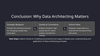Conclusion: Why Data Architecting Matters
Strategic Blueprint
Provides the necessary structure
for managing complex data
landscapes.
Quality & Consistency
Enables consistent, high-
quality data for robust
analytics and decision-
making.
Unlock Value
Empowers organizations to
maximize the full value of their
data assets.
Next Steps: Explore hands-on modeling and practical tool usage to deepen your understanding and
application of data architecting principles.
 