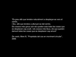 “És greu allò que tendeix naturalment a desplaçar-se vers el
centre,
i lleu, allò que tendeix a allunyar-se del centre.
Els cossos més greus són els queden sota totes les coses que
es desplacen cap avall, i els cossos més lleus, els que queden
damunt totes les coses que es desplacen cap amunt”
De caelo, llibre III, “Propietats del cos en moviment circular”,
269b
 