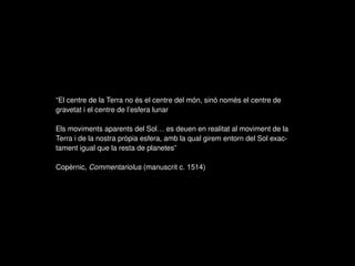 “El centre de la Terra no és el centre del món, sinó només el centre de
gravetat i el centre de l’esfera lunar
Els moviments aparents del Sol… es deuen en realitat al moviment de la
Terra i de la nostra pròpia esfera, amb la qual girem entorn del Sol exac-
tament igual que la resta de planetes”
Copèrnic, Commentariolus (manuscrit c. 1514)
 