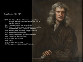 Isaac Newton (1642-1727)
1642 Neix el dia de Nadal. Al Continent europeu és el 4 de
gener de 1643, perquè hi és vigent des del 1582 el
calendari gregorià
1661 Ingressa a la universitat de Cambridge
1665 Dos anys de retir a causa de la pesta. Anni mirabiles:
estudis sobre el càlcul, l'òptica i la gravitació
1669 Membre (fellow) del Trinity College, Cambridge
1672 Membre de la Royal Society
1687 Philosophiae naturalis principia mathematica
1703 President de la Royal Society
1713 2a edició dels Principia
1704 Opticks
1726 3a edició dels Principia
1727 Mor a Londres i és enterrat a Westminster
 