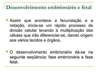 Desenvolvimento embrionário e fetal
 Assim que acontece a fecundação e a
nidação, inicia-se um rápido processo de
divisão celular levando à multiplicação das
células que irão diferenciar-se, dando origem
aos vários tecidos e órgãos.
 O desenvolvimento embrionário dá-se na
seguinte seqüência: fase embrionária e fase
fetal.
 