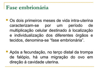 Fase embrionária
 Os dois primeiros meses de vida intra-uterina
caracterizam-se por um período de
multiplicação celular destinado à localização
e individualização dos diferentes órgãos e
tecidos, denomina-se “fase embrionária”.
 Após a fecundação, no terço distal da trompa
de falópio, há uma migração do ovo em
direção á cavidade uterina.
 