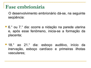 Fase embrionária
O desenvolvimento embrionário dá-se, na seguinte
seqüência:
 6.° ou 7.° dia: ocorre a nidação na parede uterina
e, após esse fenômeno, inicia-se a formação da
placenta;
 18.° ao 21.° dia: esboço auditivo, início da
inervação, esboço cardíaco e primeiras ilhotas
vasculares;
 