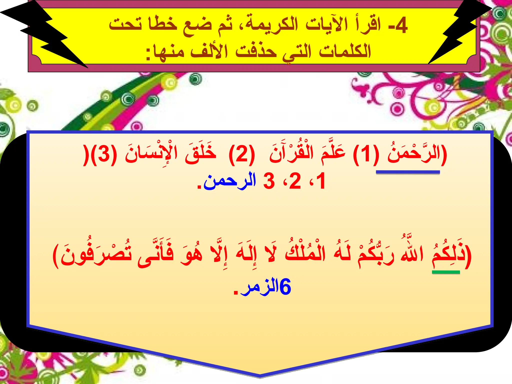 4
‫تحت‬ ‫خطا‬ ‫ضع‬ ‫ثم‬ ،‫الكريمة‬ ‫اآليات‬ ‫اقرأ‬ -
:‫منها‬ ‫األلف‬ ‫حذفت‬ ‫التي‬ ‫الكلمات‬
ُ
‫ن‬َ
‫م‬ ْ
‫ح‬َّ
‫(الر‬
(
1
)
َ
‫ن‬َ‫آ‬ْ
‫ر‬ُ
‫ق‬ْ‫ل‬‫ا‬ َ
‫م‬َّ
‫ل‬ َ
‫ع‬
(
2
)
َ
‫ان‬ َ
‫س‬ْ
‫ن‬ِ‫إْل‬‫ا‬ َ
‫ق‬َ
‫ل‬َ
‫خ‬
(
3
)
(
1
،
2
،
3
‫الرحمن‬
.
‫اَّل‬ِ‫إ‬ َ
‫ه‬َ
‫ل‬ِ‫إ‬ ‫اَل‬ ُ
‫ك‬ْ‫ل‬ُ
‫م‬ْ‫ل‬‫ا‬ ُ
‫ه‬َ
‫ل‬ ْ
‫م‬ُ
‫ك‬ُّ
‫ب‬َ
‫ر‬ ُ‫هَّلل‬‫ا‬ ُ
‫م‬ُ
‫ك‬ِ
‫ل‬َ
‫(ذ‬
﴾ َ
‫ون‬ُ
‫ف‬َ
‫ر‬ ْ
‫ص‬ُ
‫ت‬ ‫ى‬َّ
‫ن‬َ
‫أ‬َ
‫ف‬ َ
‫و‬ُ
‫ه‬
6
‫الزمر‬
.
 