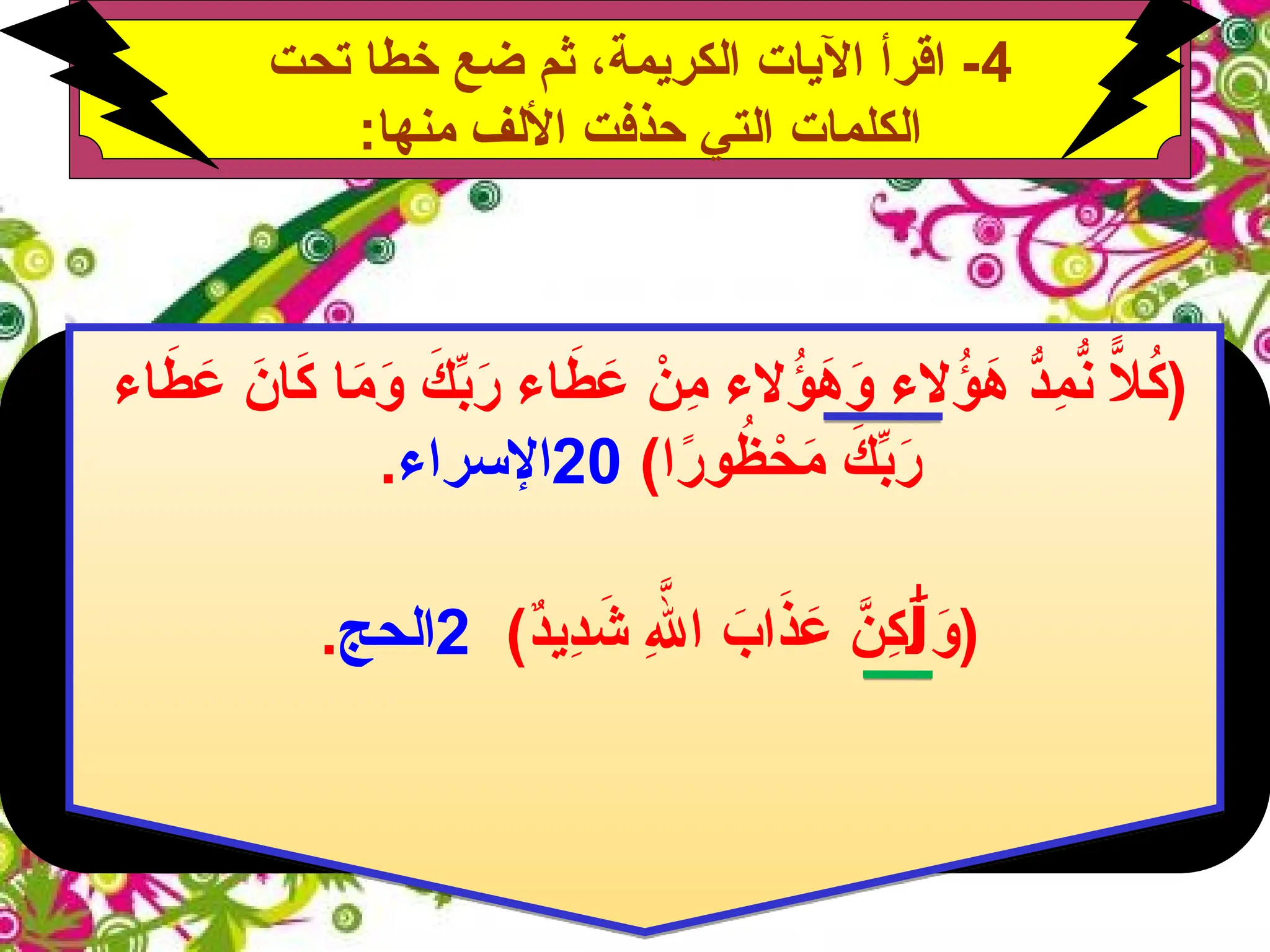 4
‫تحت‬ ‫خطا‬ ‫ضع‬ ‫ثم‬ ،‫الكريمة‬ ‫اآليات‬ ‫اقرأ‬ -
:‫منها‬ ‫األلف‬ ‫حذفت‬ ‫التي‬ ‫الكلمات‬
‫الء‬ُ
‫ؤ‬َ
‫ه‬َ
‫و‬ ‫الء‬ُ
‫ؤ‬َ
‫ه‬ ُّ
‫ِد‬
‫م‬ُّ
‫ن‬ ًّ
‫ال‬ُ
‫ك‬(
‫اء‬َ
‫ط‬ َ
‫ع‬ َ
‫ان‬َ
‫ك‬ ‫ا‬َ
‫م‬َ
‫و‬ َ
‫ك‬ِّ
‫ب‬َ
‫ر‬ ‫اء‬َ
‫ط‬ َ
‫ع‬ ْ
‫ِن‬
‫م‬
)‫ا‬ً
‫ر‬‫و‬ُ
‫ظ‬ ْ
‫ح‬َ
‫م‬ َ
‫ك‬ِّ
‫ب‬َ
‫ر‬
20
‫اإلسراء‬
.
ِ‫هَّلل‬‫ا‬ َ
‫اب‬َ
‫ذ‬ َ
‫ع‬ َّ
‫ِن‬
‫ك‬ َ
‫(و‬
َٰ‫ل‬
)ٌ
‫د‬‫ِي‬
‫د‬ َ
‫ش‬
2
‫الحج‬
.
 