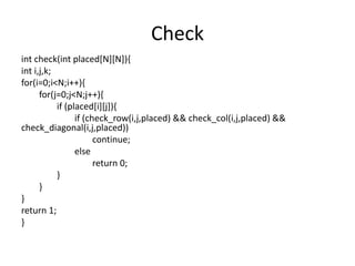 Check
int check(int placed[N][N]){
int i,j,k;
for(i=0;i<N;i++){
for(j=0;j<N;j++){
if (placed[i][j]){
if (check_row(i,j,placed) && check_col(i,j,placed) &&
check_diagonal(i,j,placed))
continue;
else
return 0;
}
}
}
return 1;
}
 