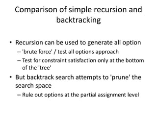 Comparison of simple recursion and
backtracking
• Recursion can be used to generate all option
– 'brute force' / test all options approach
– Test for constraint satisfaction only at the bottom
of the 'tree'
• But backtrack search attempts to 'prune' the
search space
– Rule out options at the partial assignment level
 