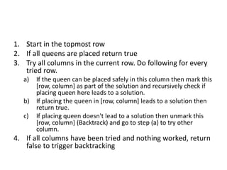 1. Start in the topmost row
2. If all queens are placed return true
3. Try all columns in the current row. Do following for every
tried row.
a) If the queen can be placed safely in this column then mark this
[row, column] as part of the solution and recursively check if
placing queen here leads to a solution.
b) If placing the queen in [row, column] leads to a solution then
return true.
c) If placing queen doesn't lead to a solution then unmark this
[row, column] (Backtrack) and go to step (a) to try other
column.
4. If all columns have been tried and nothing worked, return
false to trigger backtracking
 