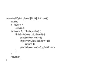 int solveNQ(int placed[N][N], int row){
int col;
if (row >= N)
return 1;
for (col = 0; col < N; col++) {
if (isSafe(row, col,placed)) {
placed[row][col]=1;
if (solveNQ(placed,row+1))
return 1;
placed[row][col]=0; //backtrack
}
}
return 0;
}
 