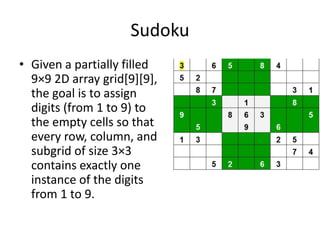 Sudoku
• Given a partially filled
9×9 2D array grid[9][9],
the goal is to assign
digits (from 1 to 9) to
the empty cells so that
every row, column, and
subgrid of size 3×3
contains exactly one
instance of the digits
from 1 to 9.
 