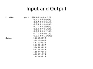 Input and Output
• Input: grid = { {3, 0, 6, 5, 0, 8, 4, 0, 0},
{5, 2, 0, 0, 0, 0, 0, 0, 0},
{0, 8, 7, 0, 0, 0, 0, 3, 1},
{0, 0, 3, 0, 1, 0, 0, 8, 0},
{9, 0, 0, 8, 6, 3, 0, 0, 5},
{0, 5, 0, 0, 9, 0, 6, 0, 0},
{1, 3, 0, 0, 0, 0, 2, 5, 0},
{0, 0, 0, 0, 0, 0, 0, 7, 4},
{0, 0, 5, 2, 0, 6, 3, 0, 0} }
Output: 3 1 6 5 7 8 4 9 2
5 2 9 1 3 4 7 6 8
4 8 7 6 2 9 5 3 1
2 6 3 4 1 5 9 8 7
9 7 4 8 6 3 1 2 5
8 5 1 7 9 2 6 4 3
1 3 8 9 4 7 2 5 6
6 9 2 3 5 1 8 7 4
7 4 5 2 8 6 3 1 9
 