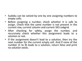 • Sudoku can be solved by one by one assigning numbers to
empty cells.
• Before assigning a number, check whether it is safe to
assign. Check that the same number is not present in the
current row, current column and current 3X3 subgrid.
• After checking for safety, assign the number, and
recursively check whether this assignment leads to a
solution or not.
• If the assignment doesn’t lead to a solution, then try the
next number for the current empty cell. And if none of the
number (1 to 9) leads to a solution, return false and print
no solution exists.
 