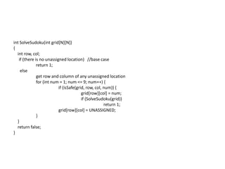 int SolveSudoku(int grid[N][N])
{
int row, col;
if (there is no unassigned location) //base case
return 1;
else
get row and column of any unassigned location
for (int num = 1; num <= 9; num++) {
if (isSafe(grid, row, col, num)) {
grid[row][col] = num;
if (SolveSudoku(grid))
return 1;
grid[row][col] = UNASSIGNED;
}
}
return false;
}
 