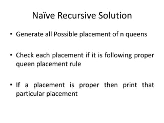 Naïve Recursive Solution
• Generate all Possible placement of n queens
• Check each placement if it is following proper
queen placement rule
• If a placement is proper then print that
particular placement
 