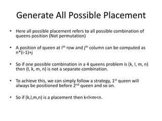 Generate All Possible Placement
• Here all possible placement refers to all possible combination of
queens position (Not permutation)
• A position of queen at ith row and jth column can be computed as
n*(i-1)+j
• So if one possible combination in a 4 queens problem is (k, l, m, n)
then (l, k, m, n) is not a separate combination.
• To achieve this, we can simply follow a strategy, 1st queen will
always be positioned before 2nd queen and so on.
• So if (k,l,m,n) is a placement then k<l<m<n.
 