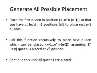 Generate All Possible Placement
• Place the first queen in position (1..n*n-(n-1)) so that
you have at least n-1 positions left to place rest n-1
queens.
• Call this function recursively to place next queen
which can be placed (x+1..n*n-(n-2)) assuming 1st
(last) queen is placed at xth position.
• Continue this until all queens are placed.
 