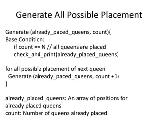 Generate All Possible Placement
Generate (already_paced_queens, count){
Base Condition:
if count == N // all queens are placed
check_and_print(already_placed_queens)
for all possible placement of next queen
Generate (already_paced_queens, count +1)
}
already_placed_queens: An array of positions for
already placed queens
count: Number of queens already placed
 