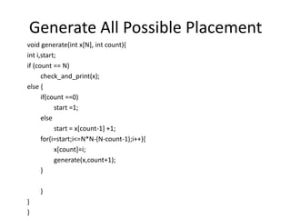 Generate All Possible Placement
void generate(int x[N], int count){
int i,start;
if (count == N)
check_and_print(x);
else {
if(count ==0)
start =1;
else
start = x[count-1] +1;
for(i=start;i<=N*N-(N-count-1);i++){
x[count]=i;
generate(x,count+1);
}
}
}
}
 
