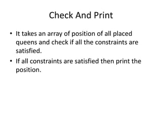 Check And Print
• It takes an array of position of all placed
queens and check if all the constraints are
satisfied.
• If all constraints are satisfied then print the
position.
 
