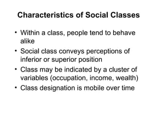 Characteristics of Social Classes
• Within a class, people tend to behave
alike
• Social class conveys perceptions of
inferior or superior position
• Class may be indicated by a cluster of
variables (occupation, income, wealth)
• Class designation is mobile over time
 