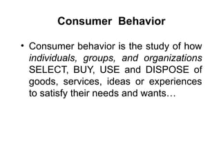 Consumer Behavior
• Consumer behavior is the study of how
individuals, groups, and organizations
SELECT, BUY, USE and DISPOSE of
goods, services, ideas or experiences
to satisfy their needs and wants…
 