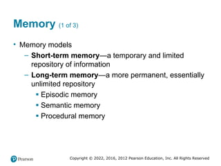 Copyright © 2022, 2016, 2012 Pearson Education, Inc. All Rights Reserved
Memory (1 of 3)
• Memory models
– Short-term memory—a temporary and limited
repository of information
– Long-term memory—a more permanent, essentially
unlimited repository
▪ Episodic memory
▪ Semantic memory
▪ Procedural memory
 