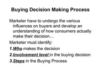 Buying Decision Making Process
Marketer have to undergo the various
influences on buyers and develop an
understanding of how consumers actually
make their decision…
Marketer must identify:
1.Who makes the decision
2.Involvement level in the buying decision
3.Steps in the Buying Process
 