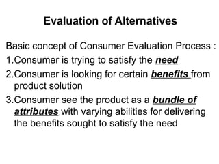 Evaluation of Alternatives
Basic concept of Consumer Evaluation Process :
1.Consumer is trying to satisfy the need
2.Consumer is looking for certain benefits from
product solution
3.Consumer see the product as a bundle of
attributes with varying abilities for delivering
the benefits sought to satisfy the need
 