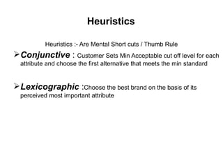Heuristics
Heuristics :- Are Mental Short cuts / Thumb Rule
Conjunctive : Customer Sets Min Acceptable cut off level for each
attribute and choose the first alternative that meets the min standard
Lexicographic :Choose the best brand on the basis of its
perceived most important attribute
 