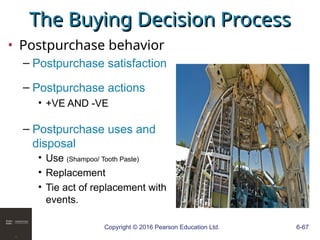 Copyright © 2016 Pearson Education Ltd. 6-67
The Buying Decision Process
The Buying Decision Process
• Postpurchase behavior
– Postpurchase satisfaction
– Postpurchase actions
• +VE AND -VE
– Postpurchase uses and
disposal
• Use (Shampoo/ Tooth Paste)
• Replacement
• Tie act of replacement with
events.
 